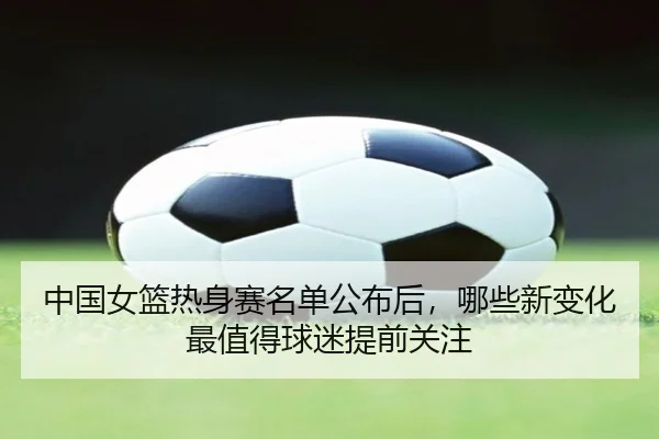 中国女篮热身赛名单公布后，哪些新变化最值得球迷提前关注