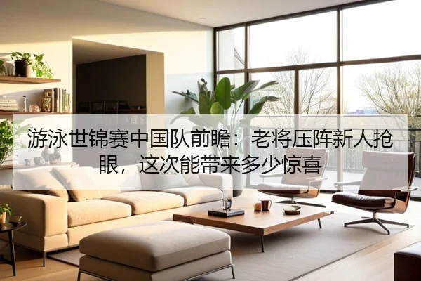 游泳世锦赛中国队前瞻：老将压阵新人抢眼，这次能带来多少惊喜